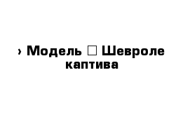  › Модель ­ Шевроле каптива 